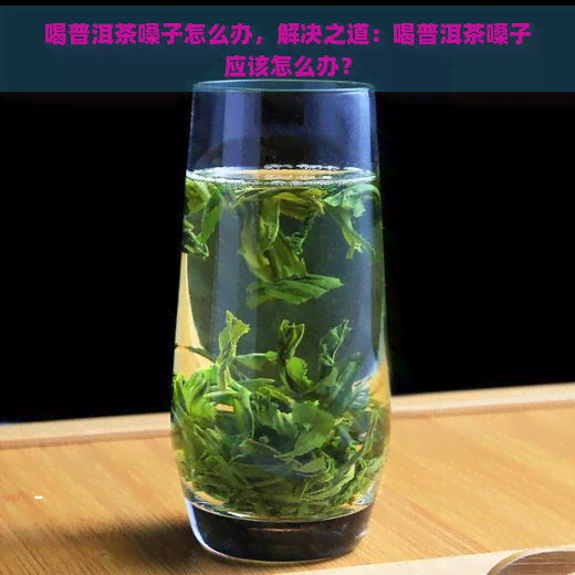 喝普洱茶嗓子怎么办，解决之道：喝普洱茶嗓子应该怎么办？