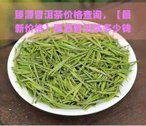 臻源普洱茶价格查询，【最新价格】臻源普洱茶多少钱一斤？全网更低价查询