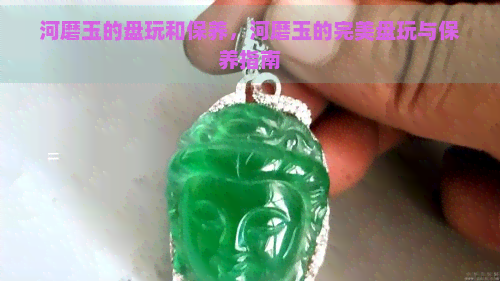 河磨玉的盘玩和保养，河磨玉的完美盘玩与保养指南