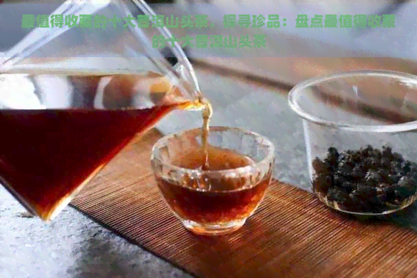 最值得收藏的十大普洱山头茶，探寻珍品：盘点最值得收藏的十大普洱山头茶