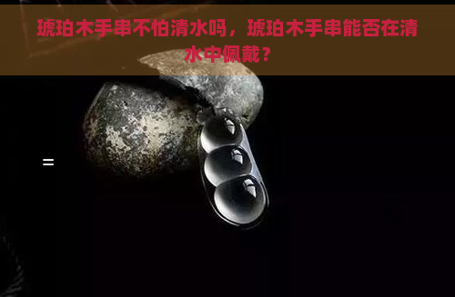 琥珀木手串不怕清水吗，琥珀木手串能否在清水中佩戴？