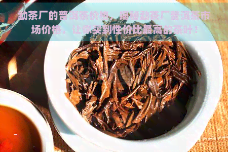 勐茶厂的普洱茶价格，揭秘勐茶厂普洱茶市场价格，让你买到性价比更高的茶叶！