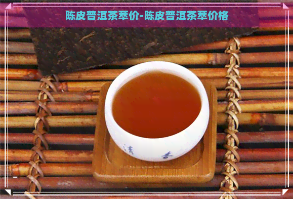 陈皮普洱茶萃价-陈皮普洱茶萃价格