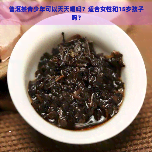 普洱茶青少年可以天天喝吗？适合女性和15岁孩子吗？