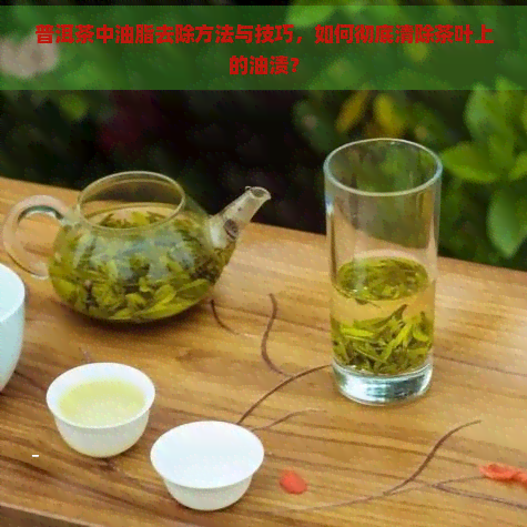 普洱茶中油脂去除方法与技巧，如何彻底清除茶叶上的油渍？