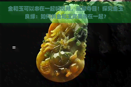 金和玉可以串在一起吗视频，璀璨夺目！探究金玉良缘：如何将金和玉完美串在一起？