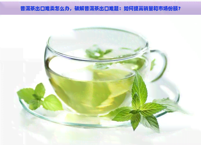 普洱茶出口难卖怎么办，破解普洱茶出口难题：如何提高销量和市场份额？