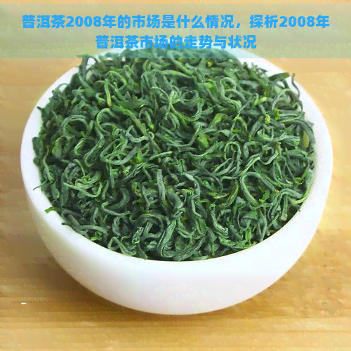 普洱茶2008年的市场是什么情况，探析2008年普洱茶市场的走势与状况