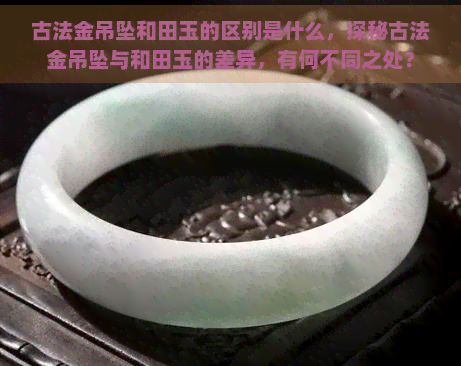 古法金吊坠和田玉的区别是什么，探秘古法金吊坠与和田玉的差异，有何不同之处？