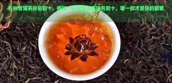 古树普洱茶排名前十，揭秘：古树普洱茶排名前十，哪一款才是你的更爱？