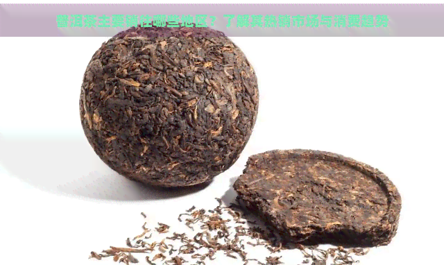 普洱茶主要销往哪些地区？了解其热销市场与消费趋势