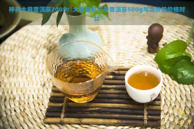 神舟大益普洱茶2008：大益神舟五号普洱茶500g与念饼的价格对比