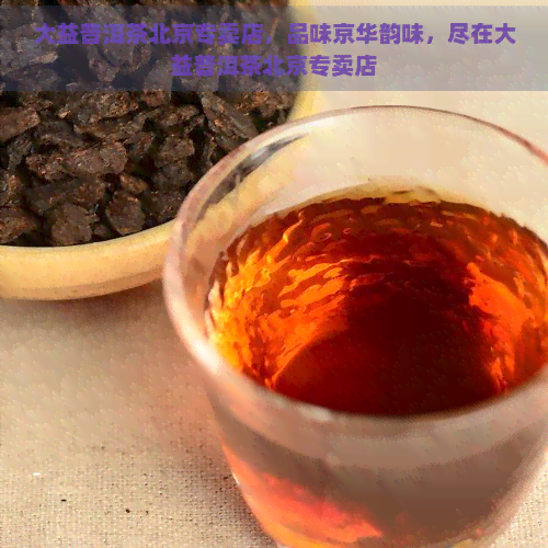 大益普洱茶北京专卖店，品味京华韵味，尽在大益普洱茶北京专卖店