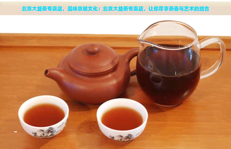 北京大益茶专卖店，品味京城文化：北京大益茶专卖店，让你尽享茶香与艺术的结合