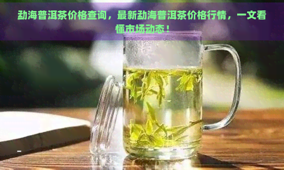 勐海普洱茶价格查询，最新勐海普洱茶价格行情，一文看懂市场动态！