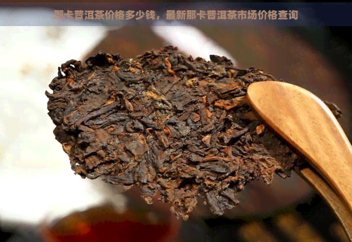 那卡普洱茶价格多少钱，最新那卡普洱茶市场价格查询