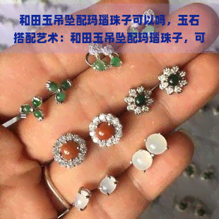 和田玉吊坠配玛瑙珠子可以吗，玉石搭配艺术：和田玉吊坠配玛瑙珠子，可行吗？