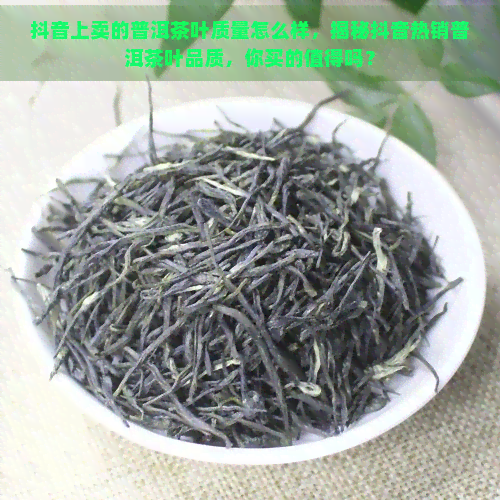 抖音上卖的普洱茶叶质量怎么样，揭秘抖音热销普洱茶叶品质，你买的值得吗？