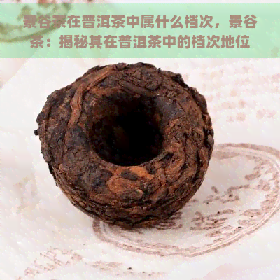 景谷茶在普洱茶中属什么档次，景谷茶：揭秘其在普洱茶中的档次地位