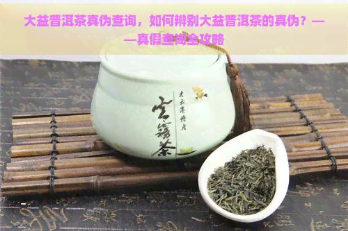 大益普洱茶真伪查询，如何辨别大益普洱茶的真伪？——真假查询全攻略