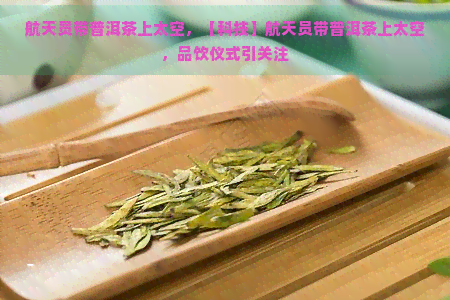 航天员带普洱茶上太空，【科技】航天员带普洱茶上太空，品饮仪式引关注