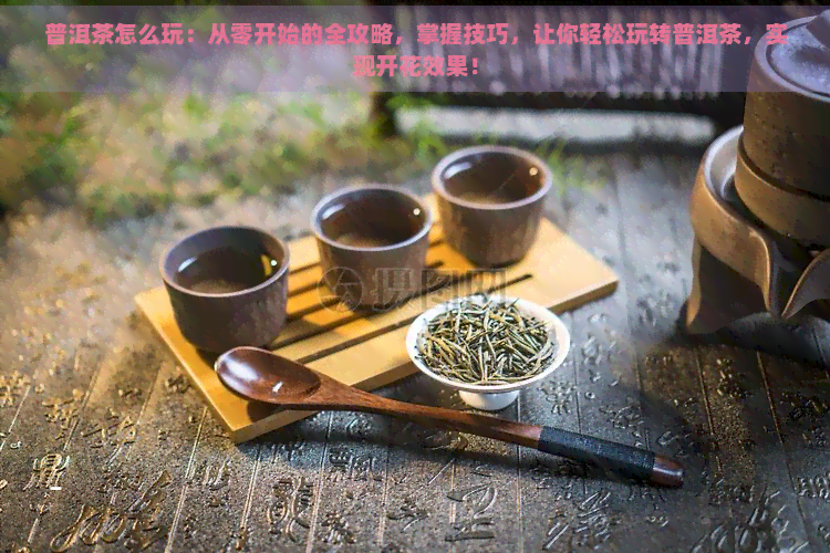 普洱茶怎么玩：从零开始的全攻略，掌握技巧，让你轻松玩转普洱茶，实现开花效果！