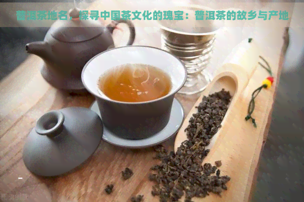 普洱茶地名，探寻中国茶文化的瑰宝：普洱茶的故乡与产地