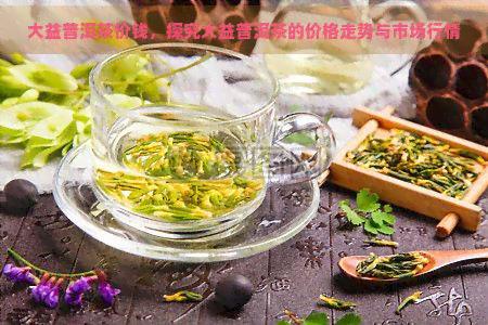 大益普洱茶价钱，探究大益普洱茶的价格走势与市场行情