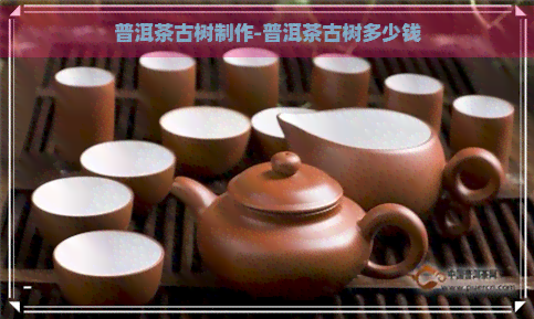 普洱茶古树制作-普洱茶古树多少钱