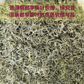 普洱茶君享茶叶价格，探究普洱茶君享茶叶的市场价格与品质关系