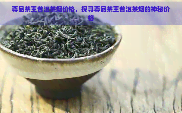 尊品茶王普洱茶烟价格，探寻尊品茶王普洱茶烟的神秘价格