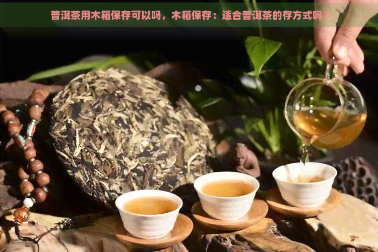 普洱茶用木箱保存可以吗，木箱保存：适合普洱茶的存方式吗？