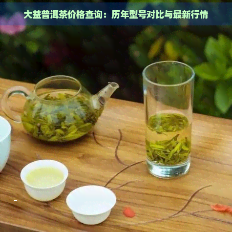 大益普洱茶价格查询：历年型号对比与最新行情