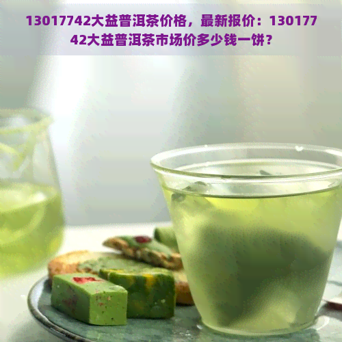 13017742大益普洱茶价格，最新报价：13017742大益普洱茶市场价多少钱一饼？