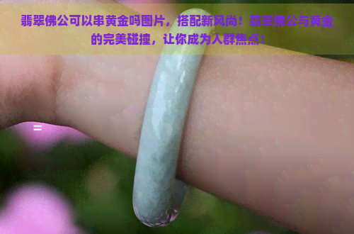 翡翠佛公可以串黄金吗图片，搭配新风尚！翡翠佛公与黄金的完美碰撞，让你成为人群焦点！