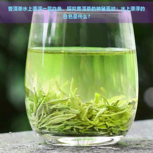 普洱茶水上漂浮一层白色，探究普洱茶的神秘面纱：水上漂浮的白色是什么？