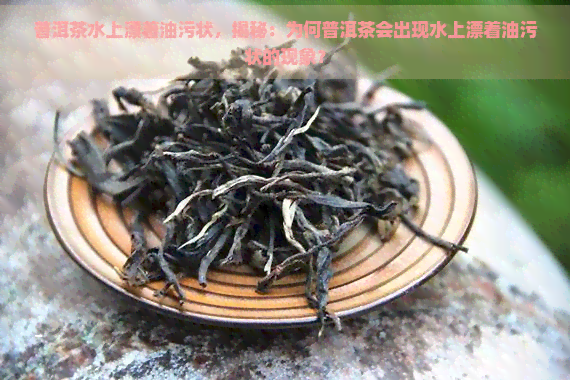 普洱茶水上漂着油污状，揭秘：为何普洱茶会出现水上漂着油污状的现象？