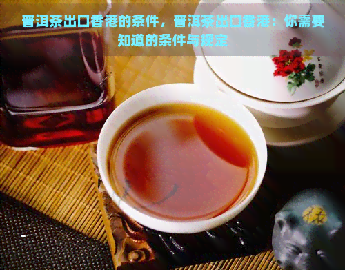 普洱茶出口的条件，普洱茶出口：你需要知道的条件与规定