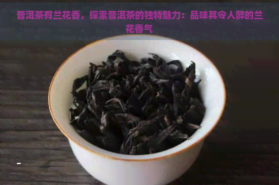 普洱茶有兰花香，探索普洱茶的独特魅力：品味其令人醉的兰花香气