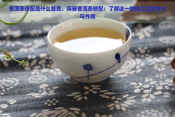 普洱茶拼配是什么意思，探秘普洱茶拼配：了解这一独特工艺的含义与作用