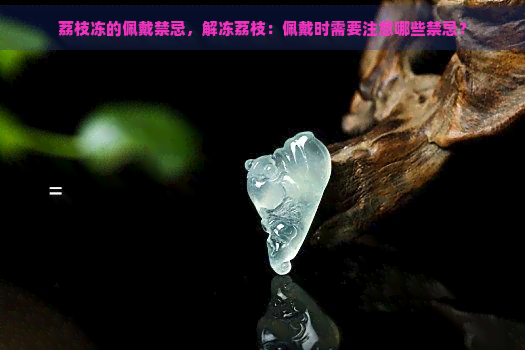 荔枝冻的佩戴禁忌，解冻荔枝：佩戴时需要注意哪些禁忌？