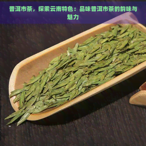 普洱市茶，探索云南特色：品味普洱市茶的韵味与魅力