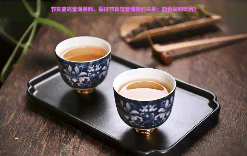 节食能喝普洱茶吗，探讨节食与普洱茶的关系：能否同时饮用？