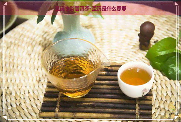 圣沅古韵普洱茶-圣沅是什么意思