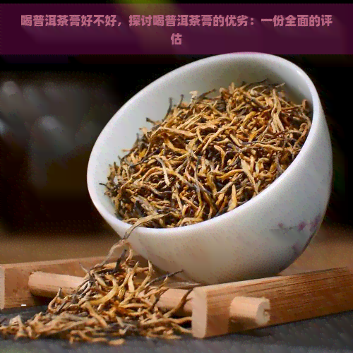 喝普洱茶膏好不好，探讨喝普洱茶膏的优劣：一份全面的评估