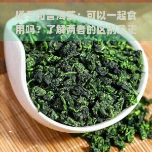 橘子和普洱茶：可以一起食用吗？了解两者的区别及正确冲泡方法