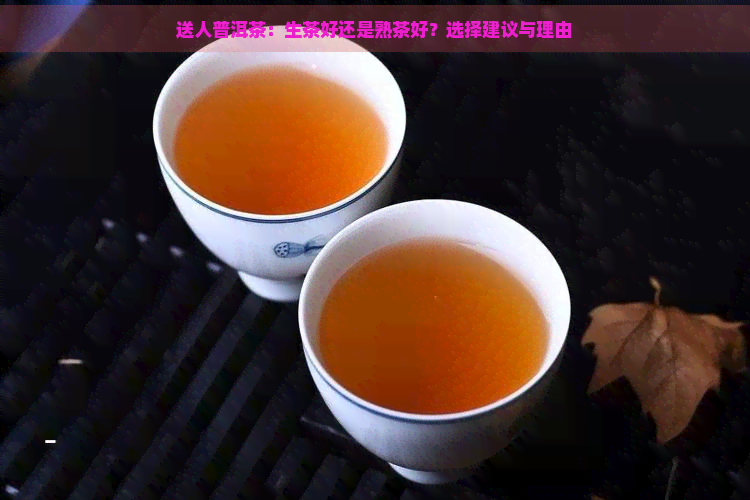 送人普洱茶：生茶好还是熟茶好？选择建议与理由