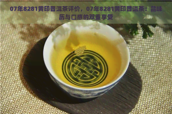 07年8281黄印普洱茶评价，07年8281黄印普洱茶：品味历与口感的双重享受