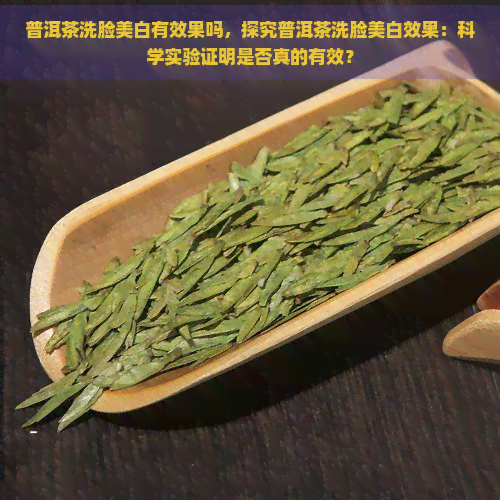 普洱茶洗脸美白有效果吗，探究普洱茶洗脸美白效果：科学实验证明是否真的有效？