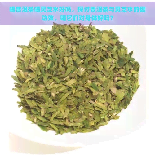 喝普洱茶喝灵芝水好吗，探讨普洱茶与灵芝水的健功效，喝它们对身体好吗？